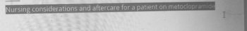 **Nursing Considerations and Aftercare for a Patient on Metoclopramide**

Metoclopramide is a medication often used to treat nausea, vomiting, and gastroparesis. Proper nursing care is essential to ensure patient safety and the effectiveness of the treatment. This section provides an overview of the key considerations and aftercare strategies when caring for a patient on metoclopramide.

### Nursing Considerations:
1. **Assessment of Baseline Conditions**: Evaluate the patient's baseline vitals, neurological status, and gastrointestinal function before administering metoclopramide.
2. **Dosage and Administration**: Administer the medication as per the prescribed dosage. Ensure accurate timing, especially if the patient is receiving multiple medications. Metoclopramide is available in oral, intravenous, and intramuscular forms.
3. **Monitoring for Adverse Effects**:
    - **Neurological**: Be vigilant for signs of extrapyramidal symptoms (EPS), such as restlessness, dystonia, and parkinsonism. Promptly report any abnormalities to the treating physician.
    - **Cardiovascular**: Monitor the patient for any changes in heart rate or blood pressure, as metoclopramide can sometimes cause these adverse effects.
    - **Endocrine**: Check for signs of galactorrhea, amenorrhea, or gynecomastia, as these can be side effects of long-term use.
4. **Patient Education**: Educate the patient about the potential side effects and instruct them on reporting any new or worsening symptoms immediately.
5. **Drug Interactions**: Review the patient's medication list for any potential interactions with metoclopramide, and consult with the healthcare provider if any issues arise.

### Aftercare:
1. **Continued Monitoring**: Regularly monitor the patient for any late-onset side effects, especially if they are on long-term metoclopramide therapy.
2. **Follow-Up Appointments**: Ensure the patient adheres to follow-up appointments for ongoing assessment and adjustment of the treatment plan if necessary.
3. **Dietary and Lifestyle Adjustments**: Provide dietary advice that may help alleviate gastrointestinal symptoms, such as eating smaller, more frequent meals and avoiding foods that can exacerbate symptoms.
4. **Support Systems**: Encourage the patient to seek support from family, friends, or support groups, especially if they experience significant side effects that could impact their quality of life.

**Conclusion