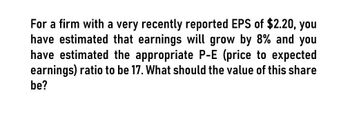 For a firm with a very recently reported EPS of $2.20, you
have estimated that earnings will grow by 8% and you
have estimated the appropriate P-E (price to expected
earnings) ratio to be 17. What should the value of this share
be?