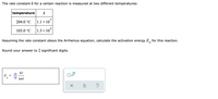 The rate constant k for a certain reaction is measured at two different temperatures:
temperature
k
204.0 °C
1.1 × 107
103.0 °C
1.3 × 10°
Assuming the rate constant obeys the Arrhenius equation, calculate the activation energy E, for this reaction.
а
Round your answer to 2 significant digits.
kJ
E
%D
a
mol
