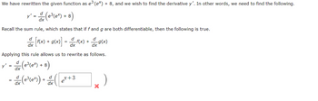 We have rewritten the given function as e³(ex) + 8, and we wish to find the derivative y'. In other words, we need to find the following.
y' = d (e³(ex) + 8)
Recall the sum rule, which states that if f and g are both differentiable, then the following is true.
d
d
d
dx [f(x) + g(x)] = f(x) -g(x)
+
dx
dx
Applying this rule allows us to rewrite as follows.
y' = d (e³(ex) + 8)
dx
= & (e²³(er)) + ( et + 3
dx
X