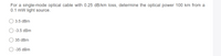 For a single-mode optical cable with 0.25 dB/km loss, determine the optical power 100 km from a
0.1 mW light source.
3.5 dBm
-3.5 dBm
35 dBm
-35 dBm
