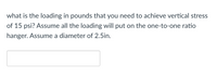 what is the loading in pounds that you need to achieve vertical stress
of 15 psi? Assume all the loading will put on the one-to-one ratio
hanger. Assume a diameter of 2.5in.
