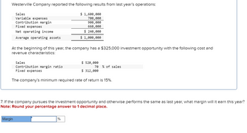 Westerville Company reported the following results from last year's operations:
Sales
Variable expenses
Contribution margin
Fixed expenses
Net operating income
$ 1,600,000
700,000
900,000
660,000
$ 240,000
Average operating assets
$ 1,000,000
At the beginning of this year, the company has a $325,000 investment opportunity with the following cost and
revenue characteristics:
Sales
Contribution margin ratio
Fixed expenses
$520,000
70 % of sales
$ 312,000
The company's minimum required rate of return is 15%.
7. If the company pursues the investment opportunity and otherwise performs the same as last year, what margin will it earn this year?
Note: Round your percentage answer to 1 decimal place.
Margin
%