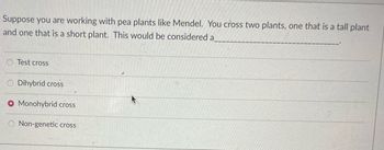 Suppose you are working with pea plants like Mendel. You cross two plants, one that is a tall plant
and one that is a short plant. This would be considered a
Test cross
O Dihybrid cross
O Monohybrid cross
Non-genetic cross