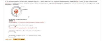 For the configuration shown in the figure below, suppose a-5.00 cm, 620.0 cm, and c25.0 om, furthermore, suppose the electric field at a point 16.5 cm from the center is measured to be
3.05 x 10³ N/C radialty inward and the electric field at a point 50.0 cm from the center is of magnitude 161 N/C and points radially outward. From this information, find the following. (Include the sign
of the charge in your answer.)
(a) the charge on the insulating sphere
Do the charges on the conducting shell affect the electric held at this point? C
(b) the net charge on the hollow conducting sphere
What is the total charge inside a sphere of radius 50 cm? C
(6) the charge on the inner surface of the hollow conducting sphere
(d) the charge on the outer surface of the hollow conducting sphere
Need Help? Ref
W