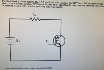 For the following circuit assume RL-12 Q and Vs-215 V. Consider the IGBT has 1.24V on-state voltage
drop, 2.2mA leakage current, TSW (on)-3.36 usec and TSW (off)-2.94 usec, assume switching frequency
is equal to fs=23.5 kHz, and the switching duty cycle is 30%.
RL
VS
fs
Calculate the ON-state power (conduction) loss.