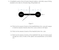 4. A dumbbell consists of two 0.2-meter diameter spheres, each with a mass of 40 kg,
attached to the ends of a 0.6-meter-long, 20 kg slender rod.
.2 m
.3 m
.3 m
.2 m
40 kg
20 kg
40 kg
Figure 3
(a) Find out the moment of inertia of the dumbbell about the y axis and compare
it with the moment of inertia about the z axis as shown in the figure.
(b) Find out the moment of inertia of the dumbbell about the x axis.
(c) Find out the moment of inertia of the dumbbell if the axis of rotation passes
through the center of either of the spheres and perpendicular on the slender
rod.
