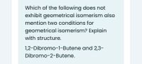 Which of the following does not
exhibit geometrical isomerism also
mention two conditions for
geometrical isomerism? Explain
with structure.
1,2-Dibromo-1-Butene and 2,3-
Dibromo-2-Butene.
