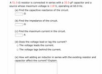 A 51.0-2 resistor is connected in series with a 35.0-µF capacitor and a
source whose maximum voltage is 118 V, operating at 60.0 Hz.
(a) Find the capacitive reactance of the circuit.
Ω
(b) Find the impedance of the circuit.
(c) Find the maximum current in the circuit.
A
(d) Does the voltage lead or lag the current?
The voltage leads the current.
The voltage lags behind the current.
(e) How will adding an inductor in series with the existing resistor and
capacitor affect the current? Explain.
