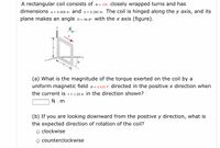 A rectangular coil consists of N = 100 closely wrapped turns and has
dimensions a = 0.400 m and b = 0.300 m. The coil is hinged along the y axis, and its
plane makes an angle e = 30.0° with the x axis (figure).
y
В
(a) What is the magnitude of the torque exerted on the coil by a
uniform magnetic field B = 0.620 T directed in the positive x direction when
the current is 1 = 1.20 A in the direction shown?
N. m
(b) If you are looking downward from the positive y direction, what is
the expected direction of rotation of the coil?
o clockwise
counterclockwise
