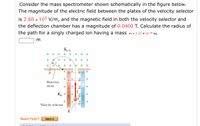 Consider the mass spectrometer shown schematically in the figure below.
The magnitude of the electric field between the plates of the velocity selector
is 2.60 x 103 V/m, and the magnetic field in both the velocity selector and
the deflection chamber has a magnitude of 0.0400 T. Calculate the radius of
kg.
the path for a singly charged ion having a mass m = 2.22 x 10-26
Во, in
Detector
array
Bin x
19
Velocity selector
Need Help?
Watch It
+ +
