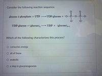 ### Glucose Metabolism: Reaction Sequence

Consider the following reaction sequence:

\[ \text{glucose 1-phosphate} + \text{UTP} \rightarrow \text{UDP-glucose} + \text{pyrophosphate} \]

\[ \text{UDP-glucose} + (\text{glucose})_n \rightarrow \text{UDP} + (\text{glucose})_{n+1} \]

### Question: 
Which of the following characterizes this process?

- \(\bigcirc\) consumes energy
- \(\bigcirc\) all of these
- \(\bigcirc\) anabolic
- \(\bigcirc\) a step in gluconeogenesis

### Explanation:
In this reaction sequence, glucose 1-phosphate interacts with UTP (Uridine Triphosphate) to form UDP-glucose (Uridine Diphosphate glucose) and pyrophosphate (inorganic phosphate group). UDP-glucose then adds to an existing glucose chain (\( (\text{glucose})_n \)), elongating it by one glucose unit (\((\text{glucose})_{n+1}\)) and releasing UDP.

**Terms Explained:**

- **Consumes energy:** This process requires energy input, primarily from UTP, to form the UDP-glucose.
  
- **All of these:** This option suggests that the process is energy-consuming, anabolic, and a step in gluconeogenesis.
  
- **Anabolic:** This implies that the process involves building larger molecules (in this case, glycogen or glucose chains) from smaller units (UDP-glucose).

- **A step in gluconeogenesis:** Gluconeogenesis is the metabolic pathway that results in the generation of glucose from non-carbohydrate substrates. The process described is more closely associated with glycogenesis (formation of glycogen) rather than gluconeogenesis.

This sequence is an essential part of the metabolism of glucose, primarily associated with the biosynthesis of glycogen. This is an anabolic process that consumes energy in the form of UTP and is involved in the storage of glucose in the form of glycogen.