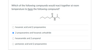 Which of the following compounds would react together at room
temperature to form the following compound?
hexanoic acid and 2-propanamine
2-propanamine and hexanoic anhydride
O hexanamide and 2-propanol
pentanoic acid and 2-propanamine
