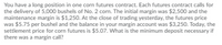 You have a long position in one corn futures contract. Each futures contract calls for
the delivery of 5,000 bushels of No. 2 corn. The initial margin was $2,500 and the
maintenance margin is $1,250. At the close of trading yesterday, the futures price
was $5.75 per bushel and the balance in your margin account was $3,250. Today, the
settlement price for corn futures is $5.07. What is the minimum deposit necessary if
there was a margin call?
