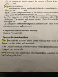 (d) The symbol and atomic mass of the halogen in Period 4 are
and
2.59 Fill in the blanks:
(a) The symbol and atomic number of the heaviest nonradioactive
noble gas are
(b) The symbol and group number of the Period 5 transition element
whose atoms have the fewest protons are
(c) The elements in Group 6A(16) are sometimes called the
chalcogens. The symbol and atomic number of the first metallic
chalcogen are
(d) The symbol and number of protons of the Period 4 alkali meta
and
and
and
atom are
and
Compounds: Introduction to Bonding
(Sample Problem 2.7)
Concept Review Questions
2.60 Describe the type and nature of the bonding that occurs b
tween reactive metals and nonmetals.
2.61 Describe the type and nature of the bonding that often occu
between two nonmetals.
2.62 How can ionic compounds be neutral if they consist of po
tive and negative ions?

