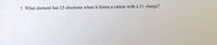 5. What element has 25 electrons when it forms a cation with a 2+ charge?
