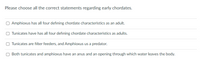 Please choose all the correct statements regarding early chordates.
Amphioxus has all four defining chordate characteristics as an adult.
Tunicates have has all four defining chordate characteristics as adults.
Tunicates are filter feeders, and Amphioxus us a predator.
Both tunicates and amphioxus have an anus and an opening through which water leaves the body.
