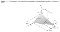 Situation 9. If P = 20 lb, replace the three couples with a single equivalent couple, specifying its magnitude and the direction of
its axis.
15 in.
16 lb
В
15 in.
40 lb
E
16 lb
A
40 lb
10 in.
-P
D
C
10 in.
10 in.
