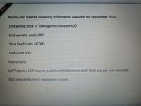 Norton, Inc. has the following information available for September 2020.
Unit selling price of video game consoles 400
Unit variable costs 280
Total fixed costs 48,000
Units sold 500
Instructions
(a) Prepare a CVP income statement that shows both total and per unit amounts.
(b) Compute Norton's breakeven in units.
