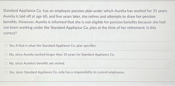 Standard Appliance Co. has an employee pension plan under which Aurelia has worked for 31 years.
Aurelia is laid off at age 60, and five years later, she retires and attempts to draw her pension
benefits. However, Aurelia is informed that she is not eligible for pension benefits because she had
not been working under the Standard Appliance Co. plan at the time of her retirement. Is this
correct?
Yes, if that is what the Standard Appliance Co. plan specifies.
No, since Aurelia worked longer than 10 years for Standard Appliance Co.
No, since Aurelia's benefits are vested.
Yes, since Standard Appliance Co, only has a responsibility to current employees.