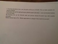 4. You have decided to buy a car, the price of the car is $18.000, The car dealer presents you
with two choices:
(A) Purchase the car for cash and receive $2000 instant cash rebate - your out of pocket expense
is $16,000 today.
(B) Purchase the car for $18,000 with zero percent interest 36-month loan with monthly
payments.
Market interest rate is 4%. Which option above is cheaper? How much do you save?
