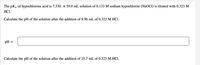 The pKa of hypochlorous acid is 7.530. A 59.0 mL solution of 0.133 M sodium hypochlorite (NaOCI) is titrated with 0.323 M
HCI.
Calculate the pH of the solution after the addition of 8.96 mL of 0.323 M HCI.
pH =
Calculate the pH of the solution after the addition of 25.7 mL of 0.323 M HCI.
