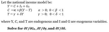 Let the national income model be:
Y = C + Io + Go
C = x +B(Y-T)
T = y + SY
a >0; 0<B<1
Y>0; 0 < d < 1
where Y, C, and T are endogenous and I and G are exogenous variables.
Solve for ay/aGo, Y/Oy, and ay/a8.