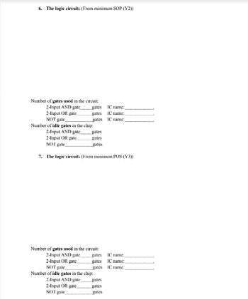 6. The logic circuit: (From minimum SOP (Y2))
Number of gates used in the circuit:
2-Input AND gate.gates
2-Input OR gate,
NOT gate.
Number of idle gates in the chip:
2-Input AND gate
2-Input OR gate.
NOT gate...
7. The logic circuit: (From minimum POS (Y3))
gates
gates
2-Input AND gate
2-Input OR gate.
NOT gate.
gates
gates
gates
Number of gates used in the circuit:
2-Input AND gate
2-Input OR gate
NOT gate
Number of idle gates in the chip:
gates
gates
gates
gates
gates
gates
TC name:
IC name:
IC name:
IC name:
IC name:,
IC name:
ment