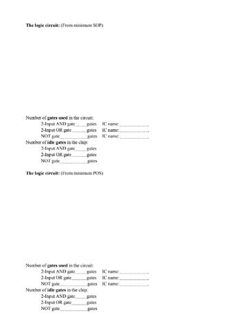 The logic circuit: (From minimum SOP)
Number of gates used in the circuit:
2-Input AND gate..
2-Input OR gate.
NOT gate
Number of idle gates in the chip:
2-Input AND gate
2-Input OR gate...
NOT gute
The logic circuit: (From minimum POS)
gates
gates
gates
gates
gutes
Number of gates used in the circuit:
2-Input AND gate
2-Input OR gate...
NOT gate
Number of idle gates in the chip:
2-Input AND gate...
2-Input OR gate,
NOT gate,
IC name:
IC name:
IC name:
gates IC name:
gates IC name:
gates
IC name:
gates
gates
gates