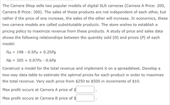 The Camera Shop sells two popular models of digital SLR cameras (Camera A Price: 200,
Camera B Price: 300). The sales of these products are not independent of each other, but
rather if the price of one increase, the sales of the other will increase. In economics, these
two camera models are called substitutable products. The store wishes to establish a
pricing policy to maximize revenue from these products. A study of price and sales data
shows the following relationships between the quantity sold (N) and prices (P) of each
model:
NA 198 0.5PA + 0.25PB
NB = 305 + 0.07PA - 0.6PB
Construct a model for the total revenue and implement it on a spreadsheet. Develop a
two-way data table to estimate the optimal prices for each product in order to maximize
the total revenue. Vary each price from $250 to $500 in increments of $10.
Max profit occurs at Camera A price of $
Max profit occurs at Camera B price of $