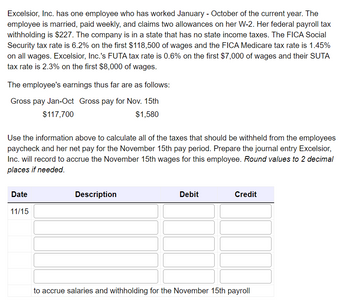 Excelsior, Inc. has one employee who has worked January - October of the current year. The
employee is married, paid weekly, and claims two allowances on her W-2. Her federal payroll tax
withholding is $227. The company is in a state that has no state income taxes. The FICA Social
Security tax rate is 6.2% on the first $118,500 of wages and the FICA Medicare tax rate is 1.45%
on all wages. Excelsior, Inc.'s FUTA tax rate is 0.6% on the first $7,000 of wages and their SUTA
tax rate is 2.3% on the first $8,000 of wages.
The employee's earnings thus far are as follows:
Gross pay Jan-Oct Gross pay for Nov. 15th
$117,700
$1,580
Use the information above to calculate all of the taxes that should be withheld from the employees
paycheck and her net pay for the November 15th pay period. Prepare the journal entry Excelsior,
Inc. will record to accrue the November 15th wages for this employee. Round values to 2 decimal
places if needed.
Date
11/15
Description
Debit
Credit
to accrue salaries and withholding for the November 15th payroll