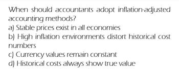 When should accountants adopt inflation-adjusted
accounting methods?
a) Stable prices exist in all economies
b) High inflation environments distort historical cost
numbers
c) Currency values remain constant
d) Historical costs always show true value