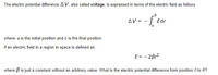 The electric potential difference AV, also called voltage, is expressed in terms of the electric field as follows
AV =
Edr
where, a is the initial position and b is the final position.
If an electric field in a region in space is defined as
E= - 2Br?
where B is just a constant without an arbitrary value. What is the electric potential difference from position 0 to R?
