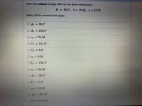 Solve the oblique triangle ABC for the given information:
B = 29.5°, 6 = 19.45, a = 19.75
Select all the answers that apply.
O A1 = 29.0°
%3D
O A2 = 150.0°
%3D
O C1 = 78.32
O C1 = 131.0°
O C2 = 9.0°
O C2 = 0.34
O C1 = 120.5°
%3D
O C1
34.03
O A = 30.0°
O C2 = 0.5°
OC2 = 16.01
OA2 = 151.0
No such triangle.
