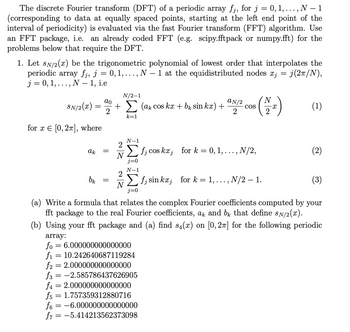 The discrete Fourier transform (DFT) of a periodic array fj, for j = 0, 1, . . . ,
.., N 1
(corresponding to data at equally spaced points, starting at the left end point of the
interval of periodicity) is evaluated via the fast Fourier transform (FFT) algorithm. Use
an FFT package, i.e. an already coded FFT (e.g. scipy.fftpack or numpy.fft) for the
problems below that require the DFT.
1. Let SN/2(x) be the trigonometric polynomial of lowest order that interpolates the
periodic array fj, j = 0, 1, .. ., N − 1 at the equidistributed nodes xj = j(2π/N),
j = 0, 1,
N – 1, i.e
SN/2(x)
for x = [0, 2π], where
• 9
-
=
-
N/2-1
ao
+ Σ (ak cos kx + b₁ sin kæ) +
2
k=1
ak =
bk
ZN
=
array:
fo= 6.000000000000000
10.242640687119284
aN/2
2
N-1
Σ f; cos kx; for k = 0, 1, ..., N/2,
f₁
f2 2.000000000000000
f3 = -2.585786437626905
f4 = 2.000000000000000
f5 = 1.757359312880716
f6= -6.000000000000000
f = -5.414213562373098
COS
(3)
(a) Write a formula that relates the complex Fourier coefficients computed by your
fft package to the real Fourier coefficients, ak and b that define sÃ/2(x).
(b) Using your fft package and (a) find s4(x) on [0, 2π] for the following periodic
N-1
Σf, sin kr, for k= 1,..., N/2 – 1.
N
N
(2₂)
(1)
(2)