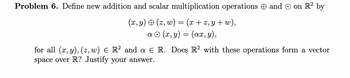 Problem 6. Define new addition and scalar multiplication operations and Ⓒ on R² by
(x, y) + (z, w) = (x+z,y+w),
a
(x, y) = (ax, y),
for all (x, y), (z, w) ≤ R² and a E
space over R? Justify your answer.
R. Does R2 with these operations form a vector