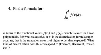 ### 4. Find a Formula for the Integral

Consider the integral 

\[ \int_{0}^{1} f(x) \, dx \]

in terms of the functional values \( f(x_1) \) and \( f(x_2) \), which is exact for linear polynomials. For what values of \( x_1 \) or \( x_2 \) is the discretization formula super-accurate, meaning the truncation error is of higher order than expected? What kind of discretization does this correspond to (Forward, Backward, Center, etc.)?

### Explanation

The goal is to express the integral of \( f(x) \) from 0 to 1 using function values at specific points \( x_1 \) and \( x_2 \). This involves:

1. **Identifying the Points**: Determine the values of \( x_1 \) and \( x_2 \) where the integration formula holds exactly for linear polynomials.
2. **Super-Accuracy**: Analyze conditions where the formula provides super-accuracy – a truncation error smaller than typical.
3. **Discretization Type**: Categorize the type of discretization (Forward, Backward, Center) based on the chosen points and their impact on accuracy.

A detailed investigation into these factors will reveal the optimal \( x_1 \) and \( x_2 \) to use for an accurate and possibly super-accurate discretization method.