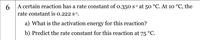 A certain reaction has a rate constant of o.350 s1 at 50 °C. At 10 °C, the
6
rate constant is 0.222 s1.
a) What is the activation energy for this reaction?
b) Predict the rate constant for this reaction at 75 °C.
