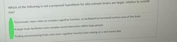 Which of the following is not a proposed hypothesis for why primate brains are larger, relative to overall
size?
Trichromatic vision relies on complex cognitive function, as facilitated by increased surface area of the brain
A larger brain facilitates more complex social interaction within large groups
Finding and processing fruits uses more cognitive function than relying on a leaf-based diet