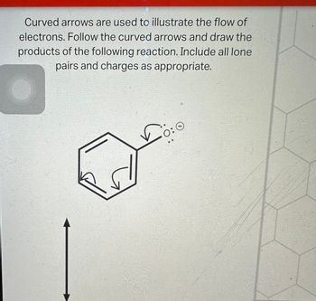 **Curved arrows are used to illustrate the flow of electrons. Follow the curved arrows and draw the products of the following reaction. Include all lone pairs and charges as appropriate.**

**Diagram Description:**

The diagram shows a benzene ring (a hexagonal ring with alternating double bonds) with three curved arrows indicating the movement of electrons. Two arrows originate from the double bonds in the benzene ring, directing towards adjacent carbon-carbon bonds, suggesting the movement of pi electrons. The third arrow points from a lone pair represented by dots next to a negatively charged atom outside the benzene ring, indicating electron donation or movement towards the ring.

The illustration is a depiction of a reaction mechanism, involving resonance or electron delocalization, common in aromatic systems like benzene. It highlights the importance of drawing the resulting structure after electron movement, including all lone pairs and charges.