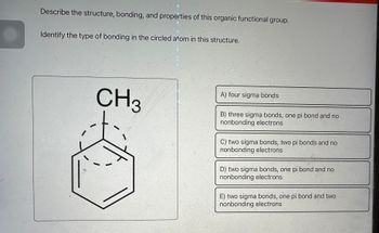 ---

**Topic: Organic Chemistry**

**Describe the structure, bonding, and properties of this organic functional group. Identify the type of bonding in the circled atom in this structure.**

**Diagram Explanation:**

The diagram shows a structure of a benzene ring with a methyl group (CH₃) attached. The circled atom, which is likely a carbon atom, is part of the aromatic benzene ring.

**Bonding Options:**

- A) Four sigma bonds
- B) Three sigma bonds, one pi bond, and no nonbonding electrons
- C) Two sigma bonds, two pi bonds, and no nonbonding electrons
- D) Two sigma bonds, one pi bond, and no nonbonding electrons
- E) Two sigma bonds, one pi bond, and two nonbonding electrons

---

Note: The key focus is to determine the bonds associated with the circled carbon atom in the methylbenzene structure.