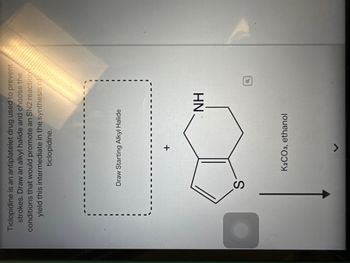 **Title: Understanding the Synthesis of Ticlopidine**

**Introduction:**
Ticlopidine is an antiplatelet drug used to prevent strokes. In this exercise, you will learn how to synthesize an intermediate required in the production of ticlopidine by performing an SN2 reaction.

**Instructions:**

1. **Draw an Alkyl Halide:**
   - Start by drawing a suitable alkyl halide. This compound will undergo an SN2 reaction.

2. **Reactants and Reaction Conditions:**
   - Combine the alkyl halide with the indicated bicyclic compound containing sulfur (S) and nitrogen-hydrogen (NH) groups.
   - Use potassium carbonate (K₂CO₃) as the base in ethanol as the solvent, facilitating the SN2 reaction.

**Diagram Explanation:**
- **Chemical Structure:** The image shows a bicyclic compound structure that will react with your chosen alkyl halide.
- **SN2 Reaction Pathway:** The reaction arrow indicates the direction of the nucleophilic substitution, leading to the formation of the desired intermediate.

**Objective:**
Select the correct alkyl halide and understand the mechanism that supports the SN2 process to successfully synthesize the intermediate used in ticlopidine production. This exercise reinforces knowledge of reaction mechanisms and organic synthesis pathways.