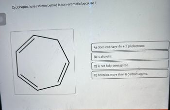 Cycloheptatriene (shown below) is non-aromatic because it
A) does not have 4n + 2 pi electrons.
B) is alicyclic.
C) is not fully conjugated.
D) contains more than 6 carbon atoms.