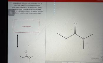 **Curved Arrows in Resonance Structures**

Curved arrows are used to illustrate the flow of electrons. Using the provided resonance structures, draw the curved electron-pushing arrows to show the interconversion between resonance hybrid contributors. Be sure to account for all bond-breaking and bond-making steps.

**Diagram Explanation:**

The image provides a molecular structure containing carbon, nitrogen, and oxygen atoms. The structure features:

- An oxygen atom double-bonded to a carbon atom, with two lone pairs of electrons shown on the oxygen.
- A nitrogen atom singly bonded to a carbon atom, with one lone pair of electrons shown on the nitrogen.
- The task involves drawing arrows to represent the movement of electrons during resonance. This involves accounting for electron flow, breaking, or forming of pi bonds and lone pairs as needed to achieve different resonance forms.