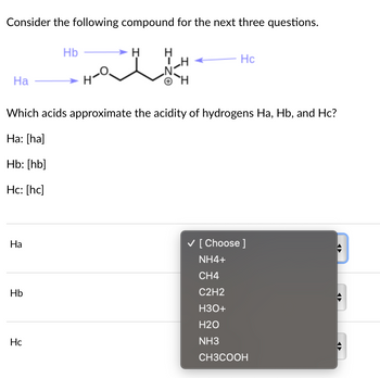 Consider the following compound for the next three questions.
Ha
Ha
Which acids approximate the acidity of hydrogens Ha, Hb, and Hc?
Ha: [ha]
Hb: [hb]
Hc: [hc]
Hb
Hb
Hc
Hc
✓ [Choose ]
NH4+
CH4
C2H2
H3O+
H2O
NH3
CH3COOH
✪
€
✪