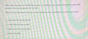 ABC lends Evergreen Inc. $40,000 on June 1, accepting a four-month, 6% interest note. ABC
prepares financial statement on June 30.
Which of the following represents correct adjusting entry pertaining this promissory note?
O Debit Note Receivable $40,000
O Credit Interest Revenue $600
debit Interest Receivable $200
O Debit Cash $600