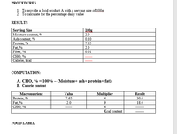 PROCEDURES
1. To provide a food product A with a serving size of 100g
2. To calculate for the percentage daily value
RESULTS
Serving Size
Moisture content, %
100g
2.0
Ash content, %
Protein, %
Fat, %
Fiber, %
СНО, %
Calorie, kcal
0.10
7.65
2.0
0.01
COMPUTATION:
A. CHO, % = 100% – (Moisture+ ash+ protein+ fat)
B. Calorie content
Macronutrient
Value
Multiplier
4
Result
Protein, %
Fat, %
CHO, %
7.65
30.6
2.0
18.0
4
Kcal content
FOOD LABEL
