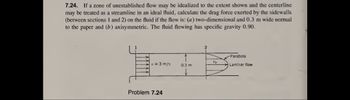 7.24. If a zone of unestablished flow may be idealized to the extent shown and the centerline
may be treated as a streamline in an ideal fluid, calculate the drag force exerted by the sidewalls
(between sections 1 and 2) on the fluid if the flow is: (a) two-dimensional and 0.3 m wide normal
to the paper and (b) axisymmetric. The fluid flowing has specific gravity 0.90.
v = 3 m/s
Problem 7.24
0.3 m
2
Uc
Parabola
Laminar flow