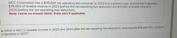 WCC Corporation has a $115,000 net operating loss carryover to 2023 from a previous year. Assume that it reported
$78,000 of taxable income in 2023 (before the net operating loss deduction) and $45,000 of taxable income in
2024 (before the net operating loss deduction).
Note: Leave no answer blank. Enter zero if applicable.
a. What is WCC's taxable income in 2023 and 2024 (after the net operating loss deduction), assuming the $115,000 NOL carryover
originated in 2017?