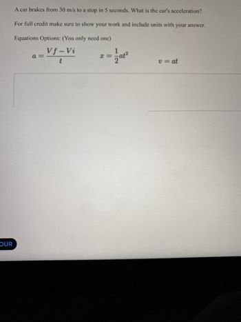 OUR
A car brakes from 30 m/s to a stop in 5 seconds. What is the car's acceleration?
For full credit make sure to show your work and include units with your answer.
Equations Options: (You only need one)
Vf-Vi
t
a =
x =
at2
v = at